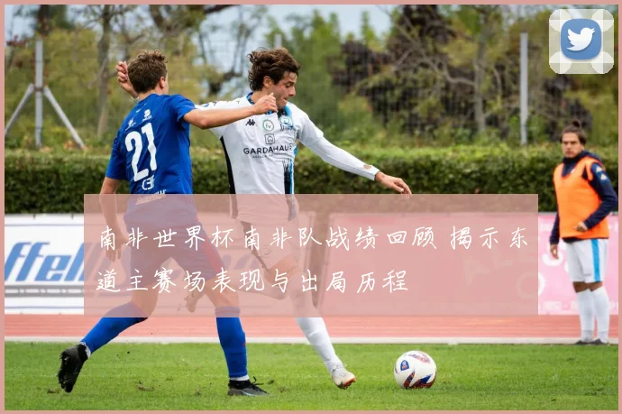 南非世界杯南非队战绩回顾 揭示东道主赛场表现与出局历程
