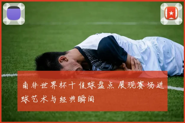 南非世界杯十佳球盘点 展现赛场进球艺术与经典瞬间