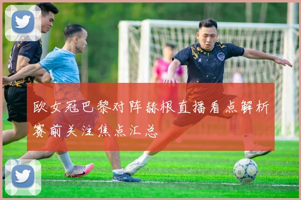 欧女冠巴黎对阵赫根直播看点解析赛前关注焦点汇总
