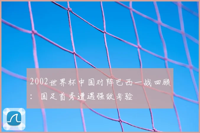 2002世界杯中国对阵巴西一战回顾：国足首秀遭遇强敌考验