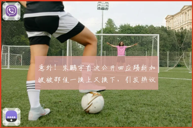 意外！朱鹏宇首次公开回应踢新加坡被邵佳一换上又换下，引发热议