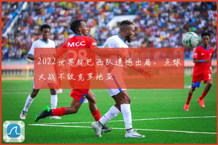 2022世界杯巴西队遗憾出局,点球大战不敌克罗地亚
