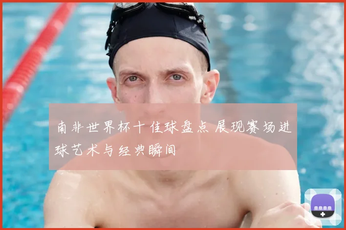 南非世界杯十佳球盘点 展现赛场进球艺术与经典瞬间