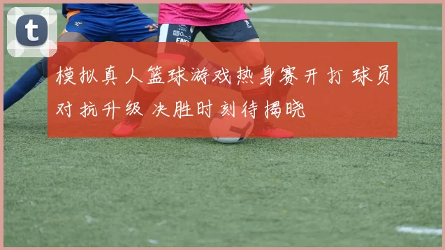 模拟真人篮球游戏热身赛开打 球员对抗升级 决胜时刻待揭晓